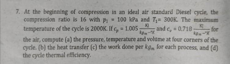 7. At the beginning of compression in an ideal air standard Diesel cycle, the
compression ratio is 16 with p = 100 kPa and T= 300K. The maximum
KJ
temperature of the cycle is 2000K. If c, 1.005
kgm-K
KJ
and c, = 0.718-
for
kgm-°K
the air, compute (a) the pressure, temperature and volume at four corners of the
cycle. (b) the heat transfer (c) the work done per kgm for each process, and (d)
%3D
the cycle thermal efficiency.
