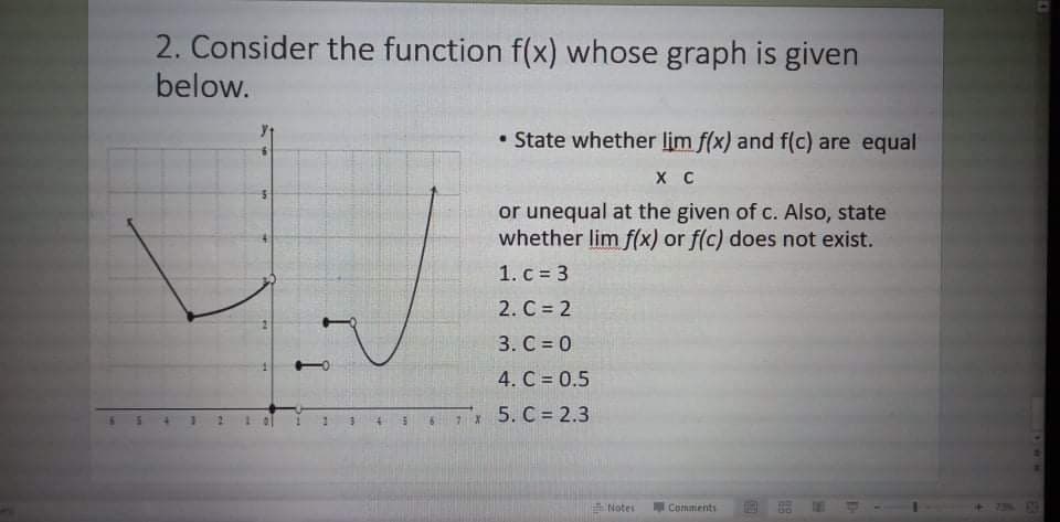 2. Consider the function f(x) whose graph is given
below.
• State whether lim f(x) and f(c) are equal
X C
or unequal at the given of c. Also, state
whether lim f(x) or f(c) does not exist.
1. c = 3
2. C = 2
3. C = 0
4. C = 0.5
5. C = 2.3
7 X
E Noter
Commients
1494
