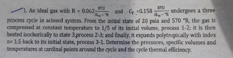 1. An ideal gas with R =
BTU
0.062-
and Cy =0.158
BTU
undergoes a three
Ibm-°R
process cycle in aclosed system. From the initial state of 20 psia and 570 °R, the gas is
compressed at constant temperature to 1/5 of its initial volume, process 1-2; it is then
heated isochorically to state 3,process 2-3; and finally, it expands polytropically with index
n= 1.5 back to its initial state, process 3-1. Determine the pressures, specific volumes and
temperatures at eardinal points around the cycle and the cycle thermal efficiency.
