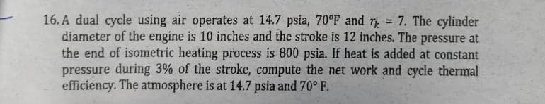 16. A dual cycle using air operates at 14.7 psia, 70°F and r = 7. The cylinder
diameter of the engine is 10 inches and the stroke is 12 inches. The pressure at
the end of isometric heating process is 800 psia. If heat is added at constant
pressure during 3% of the stroke, compute the net work and cycle thermal
efficiency. The atmosphere is at 14.7 psia and 70° F.
