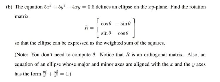 (b) The equation 5x² + 5y² - 4xy = 0.5 defines an ellipse on the xy-plane. Find the rotation
matrix
R =
cos
sin
- sin
cos
so that the ellipse can be expressed as the weighted sum of the squares.
(Note: You don't need to compute 0. Notice that R is an orthogonal matrix. Also, an
equation of an ellipse whose major and minor axes are aligned with the x and the y axes
has the form += 1.)