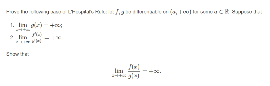 Prove the following case of L'Hospital's Rule: let f, g be differentiable on (a, +0) for some a ER. Suppose that
1. lim g(x) =+∞;
f'(x)
2. lim
z+00 9'(x)
= +0.
Show that
f(x)
lim
= +0.
x→+0 g(x)
