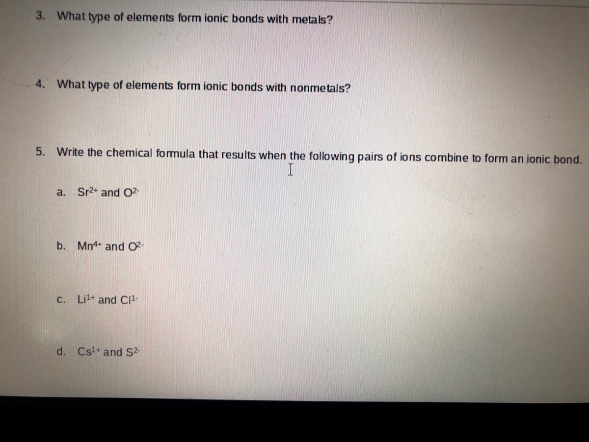 3. What type of elements form ionic bonds with metals?
4. What type of elements form ionic bonds with nonmetals?
5. Write the chemical formula that results when the following pairs of ions combine to form an ionic bond.
a. Sr2+ and 02-
b. Mn4+ and O2-
C.
Lil+ and CI-
d.
Cs1+ and S2-
