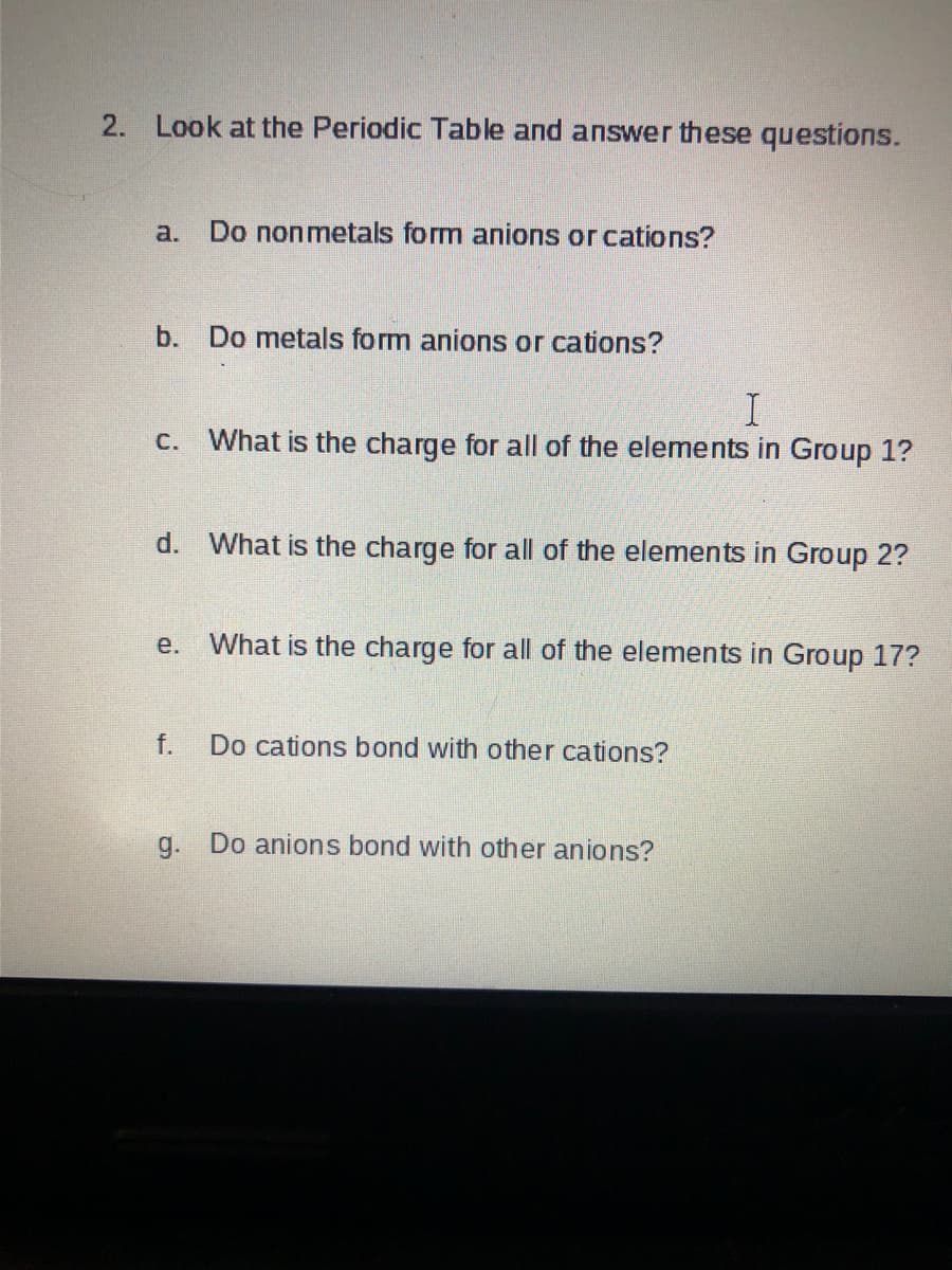 2.
Look at the Periodic Table and answer these questions.
a.
Do nonmetals form anions or cations?
b. Do metals form anions or cations?
c. What is the charge for all of the elements in Group 1?
d. What is the charge for all of the elements in Group 2?
е.
What is the charge for all of the elements in Group 17?
f.
Do cations bond with other cations?
g. Do anions bond with other anions?
