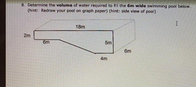 8. Determine the volume of water required to fill the 6m wide swimming pool below.
(hint: Redraw your pool on graph paper) (hint: side view of pool)
18m
2m
6m
5m
6m
4m
