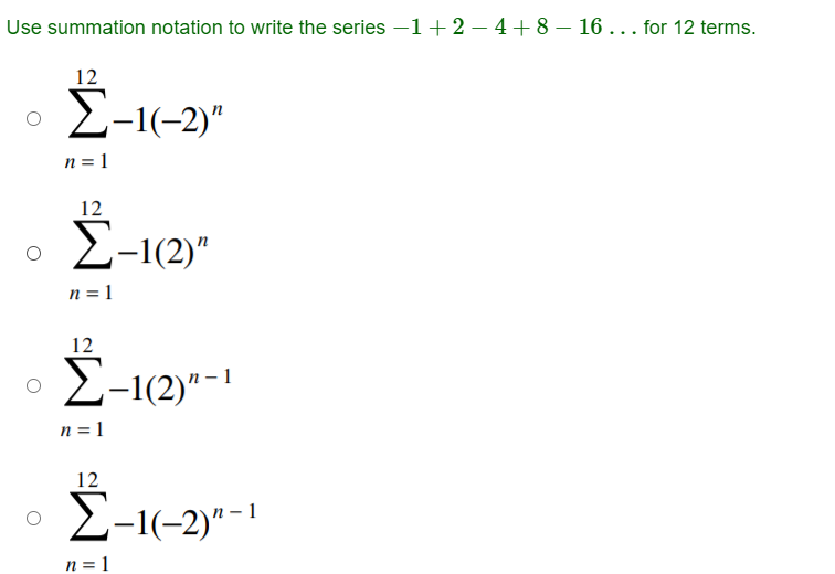 Use summation notation to write the series –1 + 2 – 4 + 8 - 16 . . . for 12 terms.
12
Σ−16−2)"
n = 1
12
Σ–1(2)"
n = 1
12
Σ–1(2)" - 1
n = 1
12
Σ−16−2)" - 1
n = 1