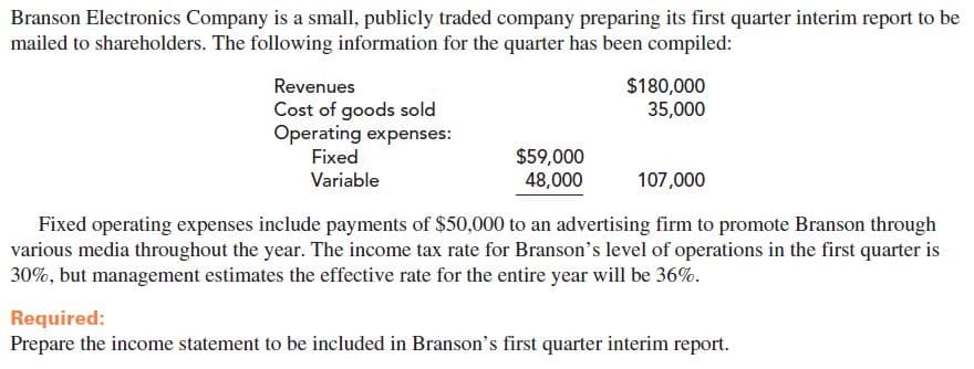 Branson Electronics Company is a small, publicly traded company preparing its first quarter interim report to be
mailed to shareholders. The following information for the quarter has been compiled:
$180,000
35,000
Revenues
Cost of goods sold
Operating expenses:
Fixed
$59,000
48,000
107,000
Variable
Fixed operating expenses include payments of $50,000 to an advertising firm to promote Branson through
various media throughout the year. The income tax rate for Branson's level of operations in the first quarter is
30%, but management estimates the effective rate for the entire year will be 36%.
Required:
Prepare the income statement to be included in Branson's first quarter interim report.
