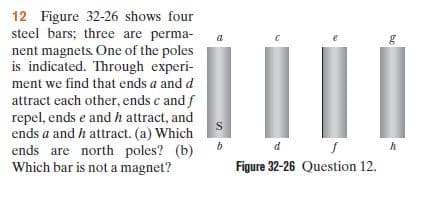12 Figure 32-26 shows four
steel bars; three are perma-
nent magnets. One of the poles
is indicated. Through experi-
ment we find that ends a and d
attract each other, ends c and f
repel, ends e and h attract, and
ends a and h attract. (a) Which
ends are north poles? (b)
Which bar is not a magnet?
Figure 32-26 Question 12.
