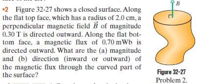 •2 Figure 32-27 shows a closed surface. Along
the flat top face, which has a radius of 2.0 cm, a
perpendicular magnetic field B of magnitude
0.30 T is directed outward. Along the flat bot-
tom face, a magnetic flux of 0.70 mWb is
directed outward. What are the (a) magnitude
and (b) direction (inward or outward) of
the magnetic flux through the curved part of
the surface?
Figure 32-27
Problem 2.

