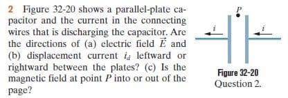 2 Figure 32-20 shows a parallel-plate ca-
pacitor and the current in the connecting
wires that is discharging the capacitor. Are
the directions of (a) electric field E and
(b) displacement current i leftward or
rightward between the plates? (c) Is the
magnetic field at point P into or out of the
page?
Figure 32-20
Question 2.
