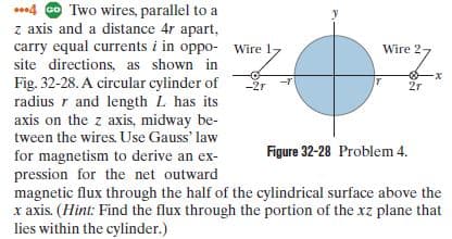 *.4 Go Two wires, parallel to a
z axis and a distance 4r apart,
carry equal currents i in oppo- Wire 17
Wire 2
7
site directions, as shown in
-x
Fig. 32-28. A circular cylinder of
radius r and length L has its
axis on the z axis, midway be-
tween the wires. Use Gauss' law
-2r
2r
Figure 32-28 Problem 4.
for magnetism to derive an ex-
pression for the net outward
magnetic flux through the half of the cylindrical surface above the
x axis. (Hint: Find the flux through the portion of the xz plane that
lies within the cylinder.)
