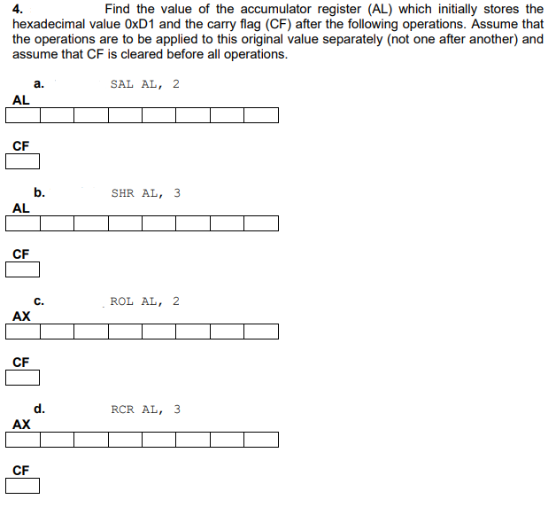 4.
Find the value of the accumulator register (AL) which initially stores the
hexadecimal value OXD1 and the carry flag (CF) after the following operations. Assume that
the operations are to be applied to this original value separately (not one after another) and
assume that CF is cleared before all operations.
a.
SAL AL, 2
AL
CF
b.
SHR AL, 3
AL
CF
C.
ROL AL, 2
AX
CF
d.
RCR AL, 3
AX
CF
