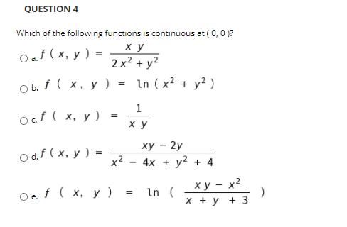 QUESTION 4
Which of the following functions is continuous at ( 0,0 )?
ху
Оа.f (х, у ) -
2 x2 + y?
O b. f ( x, y) = In (x² + y? )
1
ocf ( x, y ) =
ху
ху — 2у
O d.f ( x, y ) =
x2
4х + у2 + 4
ху — х2
Oe f ( x, y ) =
In (
х +у +3
