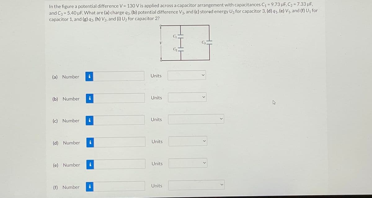 In the figure a potential difference V = 130 V is applied across a capacitor arrangement with capacitances C₁ = 9.73 μF, C₂ = 7.33 μF,
and C3 5.40 µF. What are (a) charge 93, (b) potential difference V3, and (c) stored energy U3 for capacitor 3, (d) q₁, (e) V₁, and (f) U₁ for
capacitor 1, and (g) 92, (h) V₂, and (i) U₂ for capacitor 2?
(a) Number
(b) Number
MI
i
(e) Number
U
(c) Number i
(d) Number i
i
IM
(f) Number i
Units
Units
Units
Units
Units
Units
C₁
C₂.
Ca
<
>
E