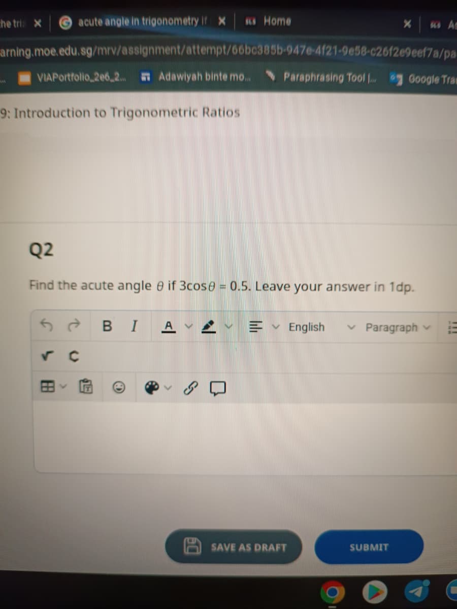 acute angle in trigonometry if X sus Home
arning.moe.edu.sg/mrv/assignment/attempt/66bc385b-947e-4f21-9e58-c2612e9eef7a/pa
VIAPortfolio 206,2... Adawiyah binte mo.....
9: Introduction to Trigonometric Ratios
the tris X
✓ C
Q2
Find the acute angle if 3cose = 0.5. Leave your answer in 1dp.
88
>
SE
BI
Ⓡ
N
X
Paraphrasing Tool ... Google Tran
IN English ✓ Paragraph
SAVE AS DRAFT
SUBMIT
sus As