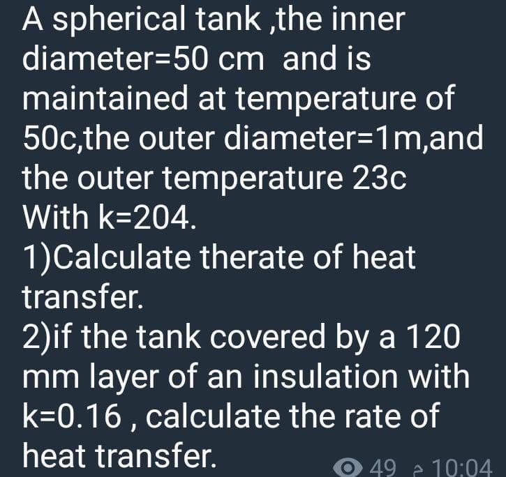 A spherical tank,the inner
diameter 50 cm and is
maintained at temperature of
50c,the outer diameter=1m,and
the outer temperature
With k=204.
23c
1)Calculate therate of heat
transfer.
2)if the tank covered by a 120
mm layer of an insulation with
k=0.16, calculate the rate of
heat transfer.
49 à 10:04