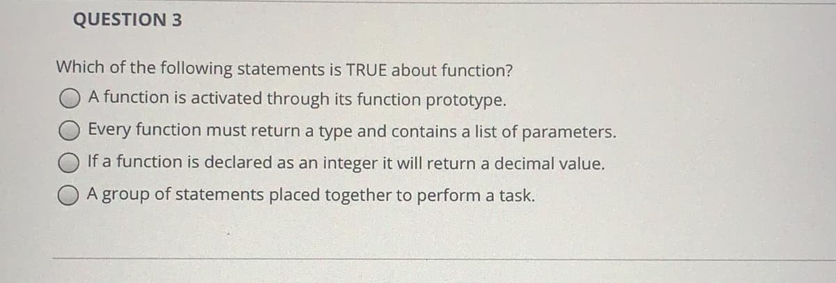 QUESTION 3
Which of the following statements is TRUE about function?
A function is activated through its function prototype.
Every function must return a type and contains a list of parameters.
If a function is declared as an integer it will return a decimal value.
A group of statements placed together to perform a task.
