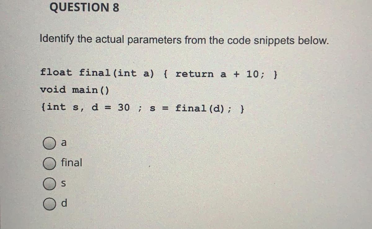 QUESTION 8
Identify the actual parameters from the code snippets below.
float final (int a) { return a + 10; }
void main ()
{int s, d = 30 ; s = final(d); }
final
S
d.
