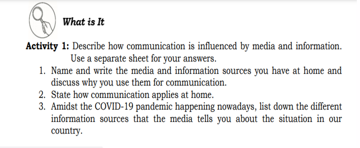 What is It
Activity 1: Describe how communication is influenced by media and information.
Use a separate sheet for your answers.
1. Name and write the media and information sources you have at home and
discuss why you use them for communication.
2. State how communication applies at home.
3. Amidst the COVID-19 pandemic happening nowadays, list down the different
information sources that the media tells you about the situation in our
country.
