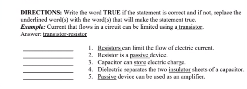 DIRECTIONS: Write the word TRUE if the statement is correct and if not, replace the
underlined word(s) with the word(s) that will make the statement true.
Example: Current that flows in a circuit can be limited using a transistor.
Answer: transistor-resistor
1. Resistors can limit the flow of electric current.
2. Resistor is a passive device.
3. Capacitor can store electric charge.
4. Dielectric separates the two insulator sheets of a capacitor.
5. Passive device can be used as an amplifier.
