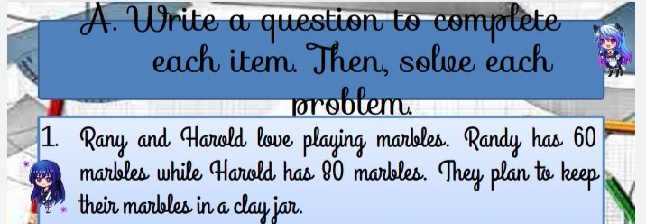 A. Write a questton to comptete
each item. Then, solve each
probtem
1. Rany and Harold love playing marbles. Randy has 60
marbles while Harold has 80 marbles. They plan to keep
their marbles in a clay jar.

