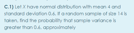 C.1) Let X have normal distribution with mean 4 and
standard deviation 0.6. If a random sample of size 14 is
taken, find the probability that sample variance is
greater than 0.6, approximately
