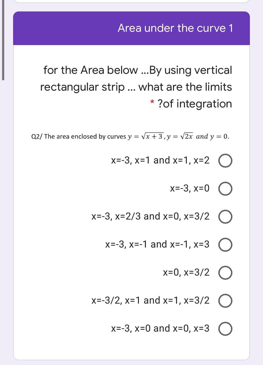 Area under the curve 1
for the Area below ..By using vertical
rectangular strip ... what are the limits
* ?of integration
Q2/ The area enclosed by curves y = Vx + 3,y = v2x and y = 0.
x=-3, x-1 and x-1, x-2
X=-3, x=0
x=-3, x-2/3 and x-0, x-D3/2
X=-3, x=-1 and x=-1, x=3 O
x=0, x=3/2
x=-3/2, x=1 and x-1, x-3/2
X=-3, x-0 and x-0, x-3
