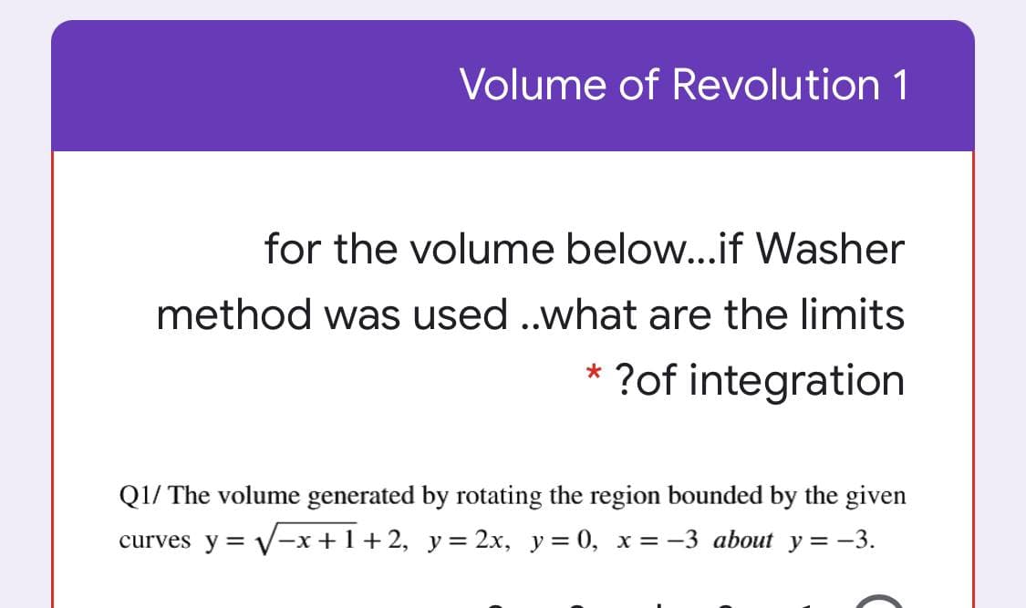 Volume of Revolution 1
for the volume below...if Washer
method was used .what are the limits
* ?of integration
Q1/ The volume generated by rotating the region bounded by the given
curves y = V-x+1+2, y= 2x, y = 0, x = -3 about y = -3.
