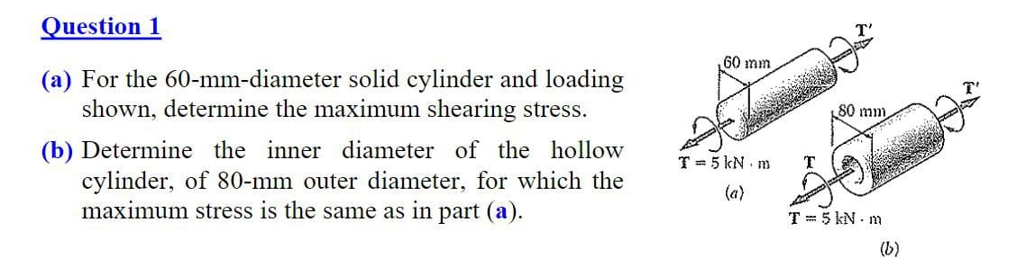 Question 1
(a) For the 60-mm-diameter solid cylinder and loading
shown, determine the maximum shearing stress.
(b) Determine the inner diameter of the hollow
cylinder, of 80-mm outer diameter, for which the
maximum stress is the same as in part (a).
60 mm
T = 5 kN m
(a)
T
80 mm
T= 5 kNm
(b)