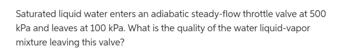 Saturated liquid water enters an adiabatic steady-flow throttle valve at 500
kPa and leaves at 100 kPa. What is the quality of the water liquid-vapor
mixture leaving this valve?