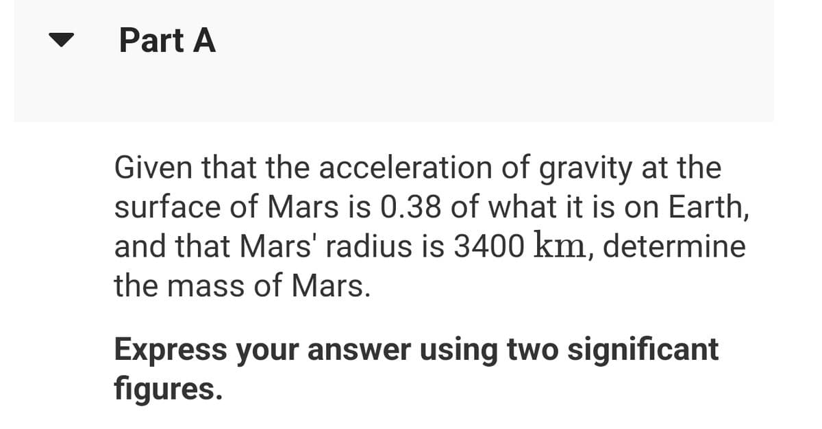 Part A
Given that the acceleration of gravity at the
surface of Mars is 0.38 of what it is on Earth,
and that Mars' radius is 3400 km, determine
the mass of Mars.
Express your answer using two significant
figures.