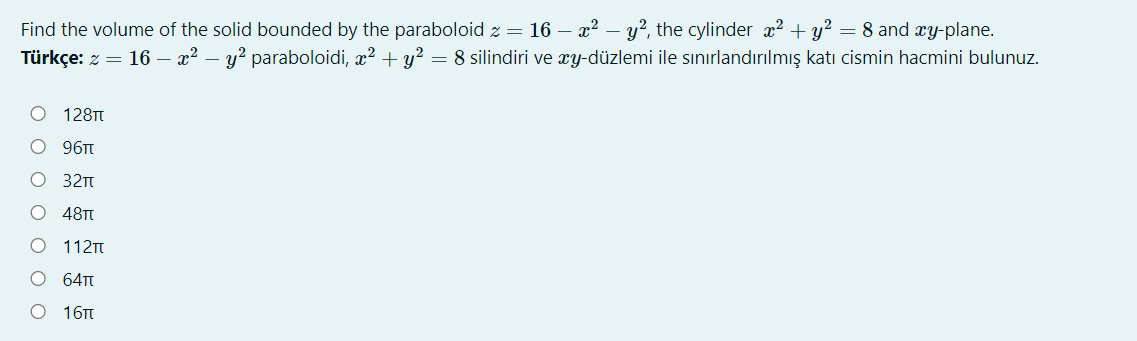Find the volume of the solid bounded by the paraboloid z = 16 – x² – y?, the cylinder x? + y² = 8 and xy-plane.
Türkçe: z = 16 – x² – y² paraboloidi, x? + y?
= 8 silindiri ve xy-düzlemi ile sınırlandırılmış katı cismin hacmini bulunuz.
128TT
96TT
32n
48TT
112T
64T
16Tt
O O O O O
