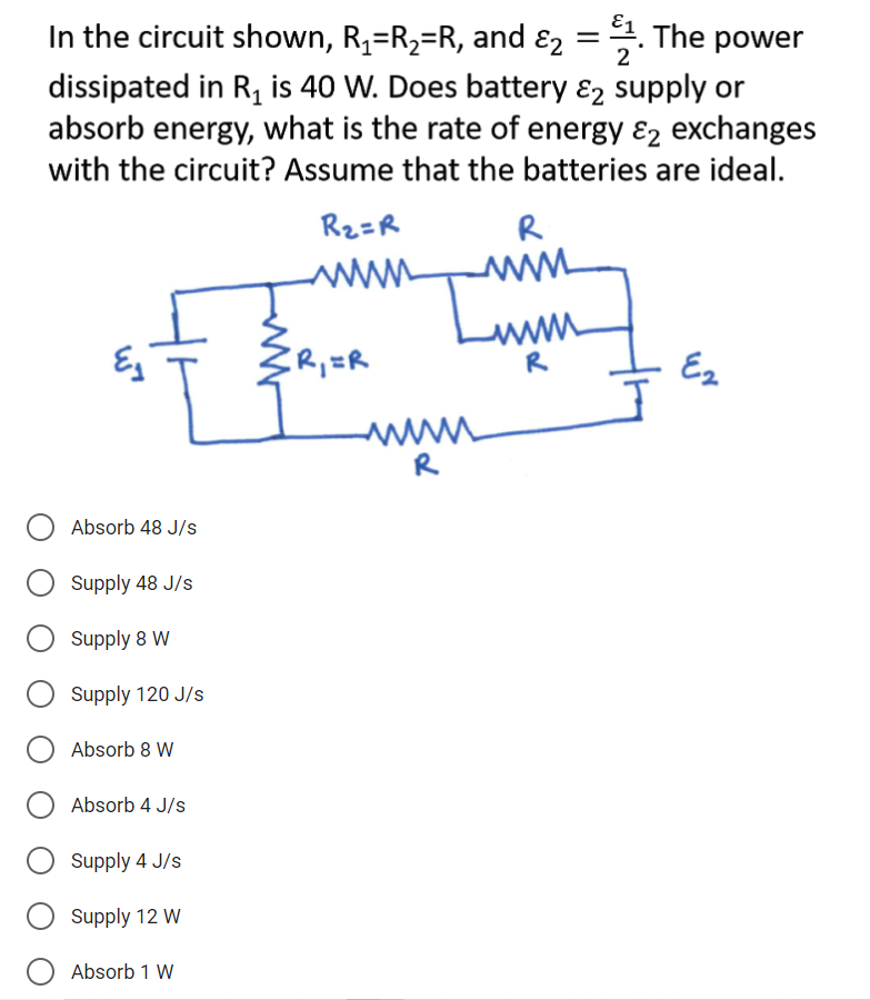 In the circuit shown, R4=R2=R, and
dissipated in R, is 40 W. Does battery ɛ2 supply or
absorb energy, what is the rate of energy ɛ2 exchanges
with the circuit? Assume that the batteries are ideal.
ɛ2 =. The power
2
R2=R
R
R,=R
R
Ez
R
Absorb 48 J/s
Supply 48 J/s
Supply 8 W
Supply 120 J/s
Absorb 8 W
Absorb 4 J/s
Supply 4 J/s
Supply 12 W
Absorb 1 W
