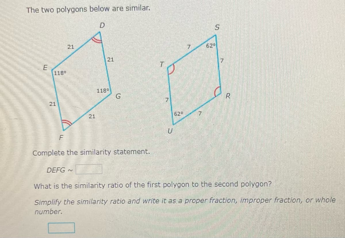 The two polygons below are similar.
21
62
21
118°
118°
21
629
21
Complete the similarity statement.
DEFG N
What is the similarity ratio of the first polygon to the second polygon?
Simplify the similarity ratio and write it as a proper fraction, improper fraction, or whole
number.

