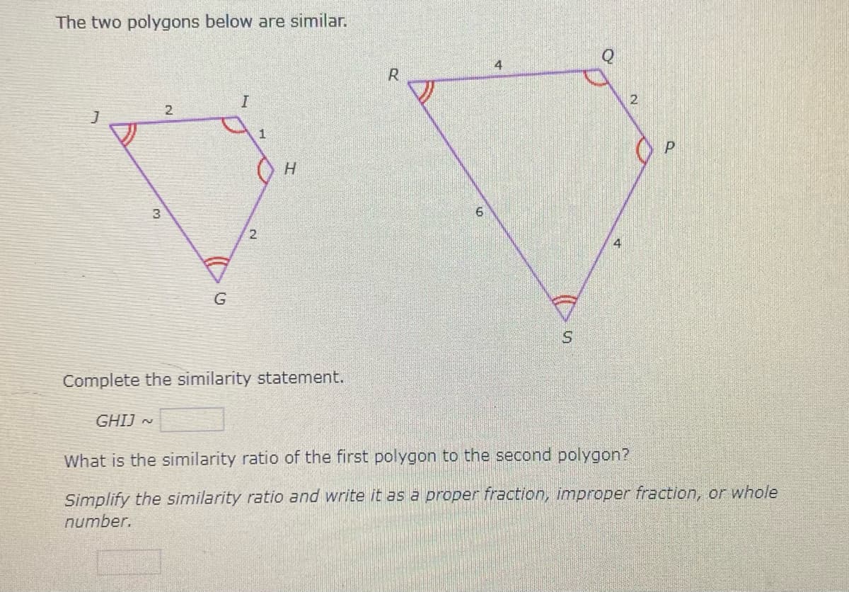 The two polygons below are similar.
4
2.
H.
3.
2.
4
Complete the similarity statement.
GHIJ ~
What is the similarity ratio of the first polygon to the second polygon?
Simplify the similarity ratio and write it as a proper fraction, improper fraction, or whole
number.
