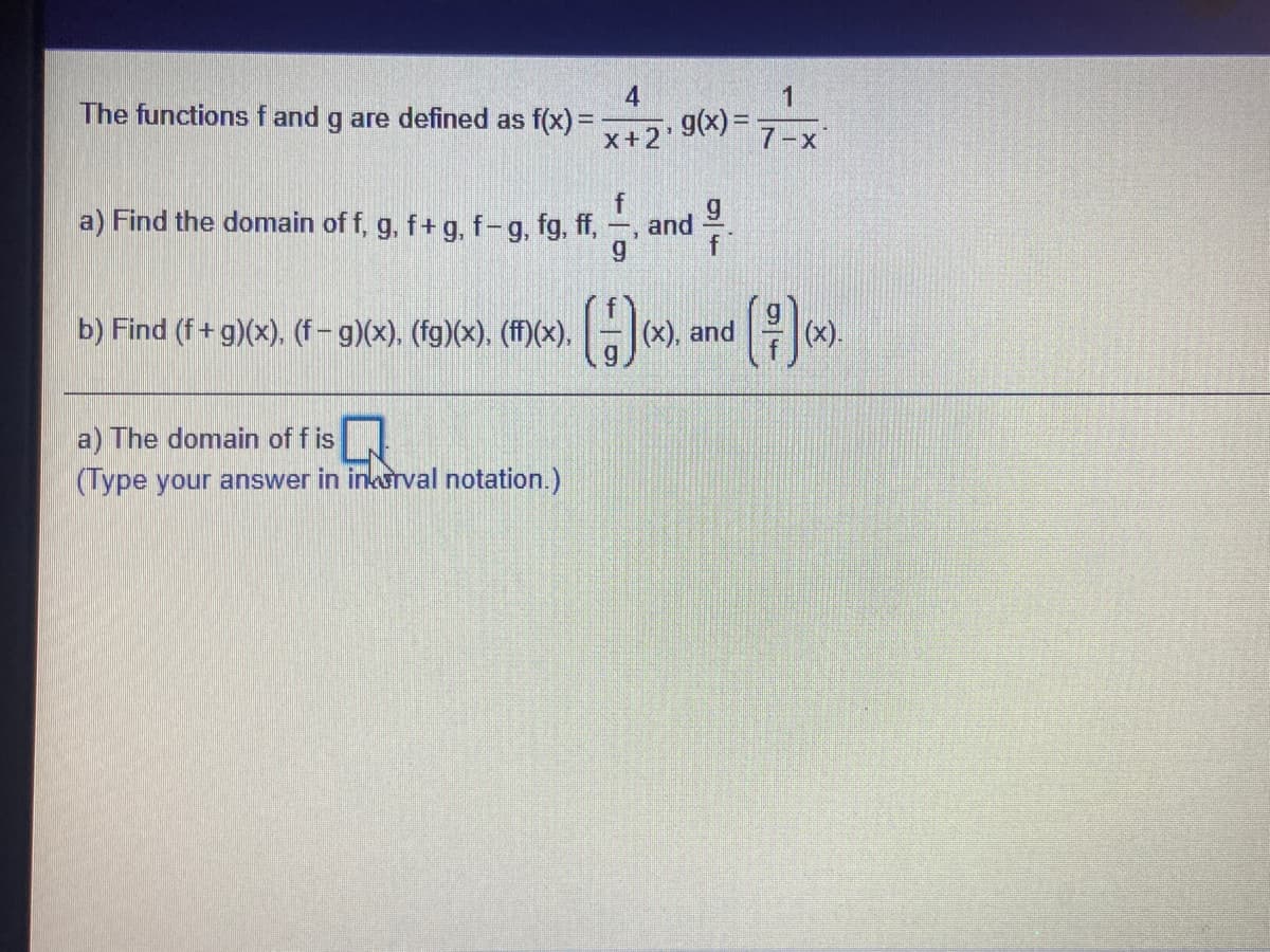 The functions f and g are defined as f(x) =
4
g(x) =
X+2
7-x
a) Find the domain of f, g, f+ g, f-g, fg, ff,
and
f
b) Find (f+ g)(x). (f- g)(x), (fg)(x). (fM)(x).-().
(x).
a) The domain of f is
(Type your answer in inkarval notation.)
