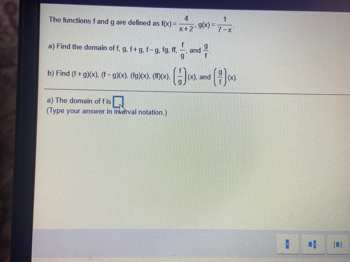 4
The functions f and g are defined as f(x)=
1
9(x) =
7-x
X+2'
a) Find the domain of f, g, f+ g, f-g, fg, ff,
and
b) Find (f+ g)(x), (f-g)(x). (fg)(x). (ff)(x), -|(x), and
(H)
(x).
a) The domain of f is
(Type your answer in inkurval notation.)
