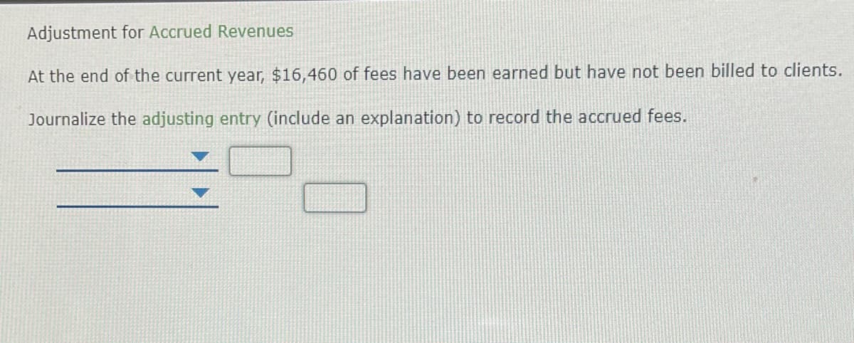 Adjustment for Accrued Revenues
At the end of the current year, $16,460 of fees have been earned but have not been billed to clients.
Journalize the adjusting entry (include an explanation) to record the accrued fees.
