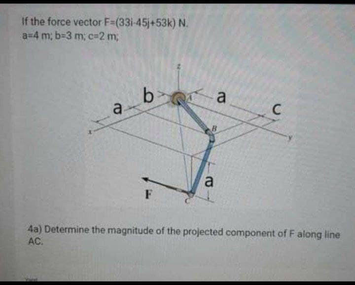 If the force vector F=(33i-45j+53k) N.
a=4 m; b-3 m; c=2 m;
a
a
a
4a) Determine the magnitude of the projected component of F along line
AC.
