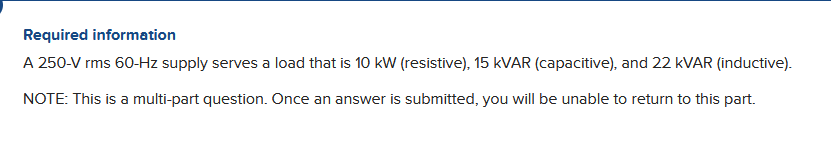 Required information
A 250-V rms 60-Hz supply serves a load that is 10 kW (resistive), 15 KVAR (capacitive), and 22 kVAR (inductive).
NOTE: This is a multi-part question. Once an answer is submitted, you will be unable to return to this part.