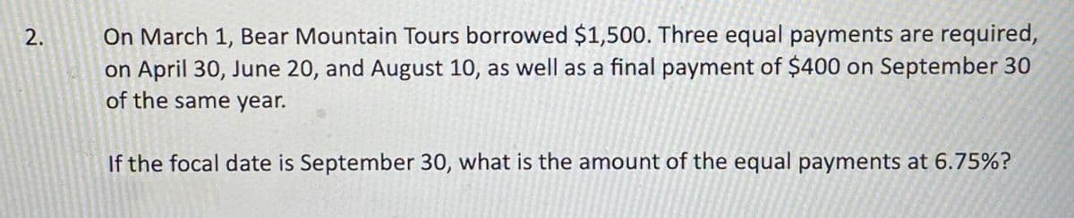 On March 1, Bear Mountain Tours borrowed $1,500. Three equal payments are required,
on April 30, June 20, and August 10, as well as a final payment of $400 on September 30
of the same year.
If the focal date is September 30, what is the amount of the equal payments at 6.75%?
2.
