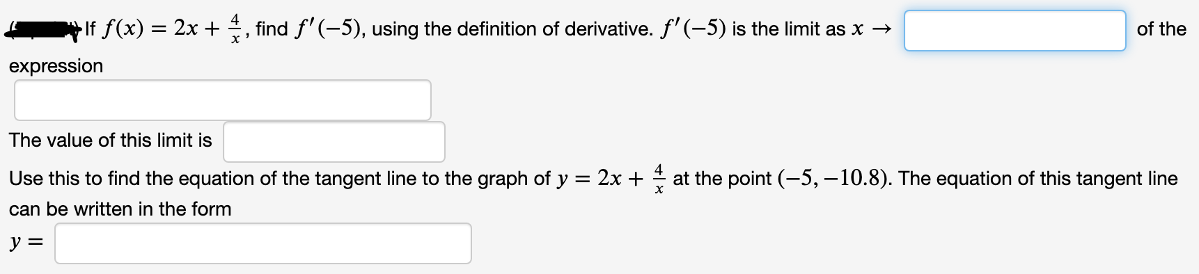 If f(x) = 2x + , find f'(-5), using the definition of derivative. f' (-5) is the limit as x →
of the
expression
The value of this limit is
Use this to find the equation of the tangent line to the graph of y = 2x + at the point (-5, -10.8). The equation of this tangent line
can be written in the form
