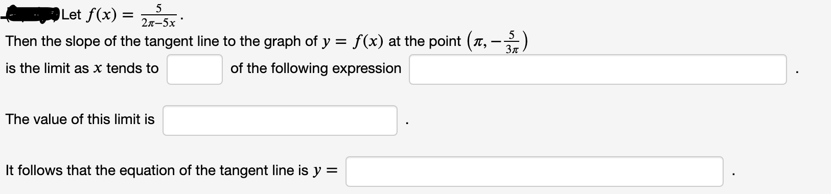 5
Let f(x) =
2л-5х
Then the slope of the tangent line to the graph of y = f(x) at the point (T,
5
Зл
is the limit as x tends to
of the following expression
The value of this limit is
It follows that the equation of the tangent line is y =
