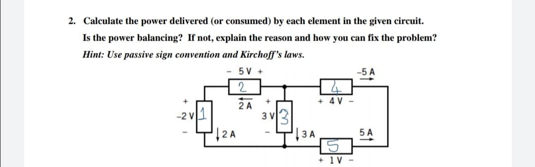 2. Calculate the power delivered (or consumed) by each element in the given circuit.
Is the power balancing? If not, explain the reason and how you can fix the problem?
Hint: Use passive sign convention and Kirchoff's laws.
5 V +
-5 A
2
+ 4 V -
-2 v1
2 A
3 V
|2 A
|3 A
5 A
+ 1V -
