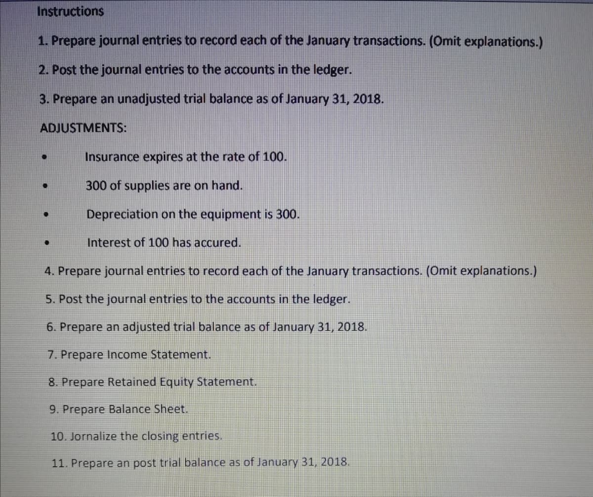 Instructions
1. Prepare journal entries to record each of the January transactions. (Omit explanations.)
2. Post the journal entries to the accounts in the ledger.
3. Prepare an unadjusted trial balance as of January 31, 2018.
ADJUSTMENTS:
Insurance expires at the rate of 100.
300 of supplies are on hand.
Depreciation on the equipment is 300.
Interest of 100 has accured.
4. Prepare journal entries to record each of the January transactions. (Omit explanations.)
5. Post the journal entries to the accounts in the ledger.
6. Prepare an adjusted trial balance as of January 31, 2018.
7. Prepare Income Statement.
8. Prepare Retained Equity Statement.
9. Prepare Balance Sheet.
10. Jornalize the closing entries.
11. Prepare an post trial balance as of January 31, 2018,
