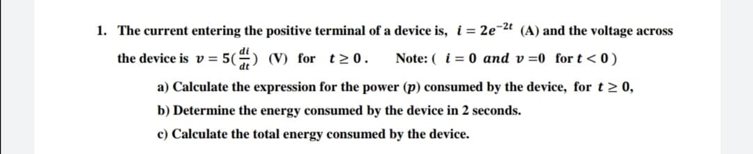 1. The current entering the positive terminal of a device is, i = 2e¬2t (A) and the voltage across
the device is v= 5(
(V) for t> 0.
Note: ( i = 0 and v =0 for t < 0 )
a) Calculate the expression for the power (p) consumed by the device, for t > 0,
b) Determine the energy consumed by the device in 2 seconds.
c) Calculate the total energy consumed by the device.
