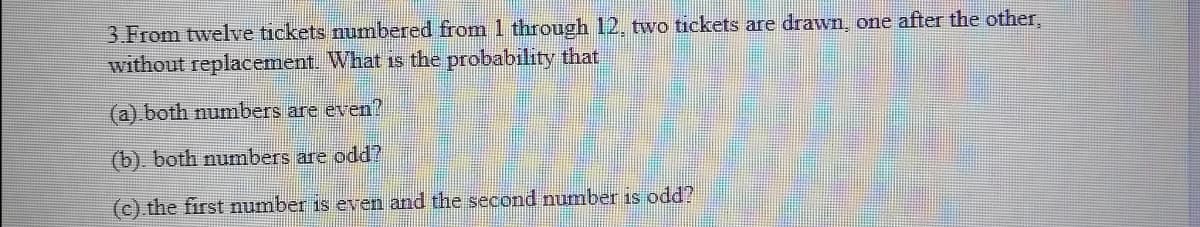 3.From twelve tickets numbered from 1 through 12, two tickets are drawn, one after the other,
without replacement. What is the probability that
(a).both numbers are even?
(b), both numbers are odd?
(c) the first number is een and the second number is odd?
