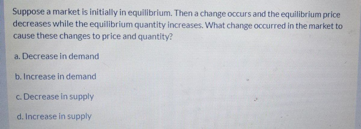 Suppose a market is initially in equilibrium. Then a change occurs and the equilibrium price
decreases while the equilibrium quantity increases. What change occurred in the market to
cause these changes to price and quantity?
a. Decrease in demand
b. Increase in demand
c. Decrease in supply
d. Increase in supply
