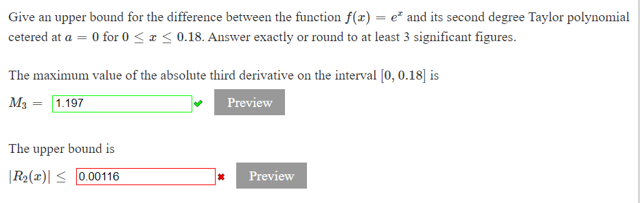 Give an upper bound for the difference between the function f(x) = e² and its second degree Taylor polynomial
cetered at a = 0 for 0 < x < 0.18. Answer exactly or round to at least 3 significant figures.
The maximum value of the absolute third derivative on the interval [0, 0.18] is
M3
1.197
Preview
The upper bound is
R2(x)| < 0.00116
Preview
