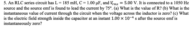 5. An RLC series circuit has L = 185 mH, C = 1.00 µF, and V,ms = 5.00 V. It is connected to a 1050 Hz
source and the source emf is found to lead the current by 75°. (a) What is the value of R? (b) What is the
instantaneous value of current through the circuit when the voltage across the inductor is zero? (c) What
is the electric field strength inside the capacitor at an instant 1.00 x 10-4 s after the source emf is
instantaneously zero?
